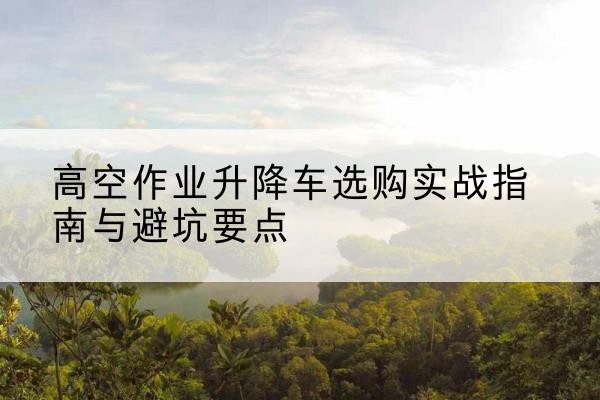 奈曼旗升降车怎么选-高空作业升降车选购实战指南与避坑要点