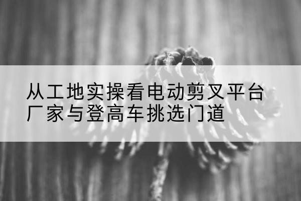 奈曼旗电动剪叉升降平台厂家-从工地实操看电动剪叉平台厂家与登高车挑选门道