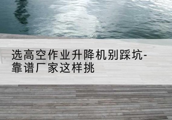 奈曼旗剪叉式升降机厂家-选高空作业升降机别踩坑-靠谱厂家这样挑