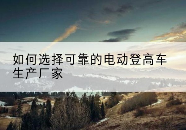 奈曼旗电动登高车厂家-如何选择可靠的电动登高车生产厂家
