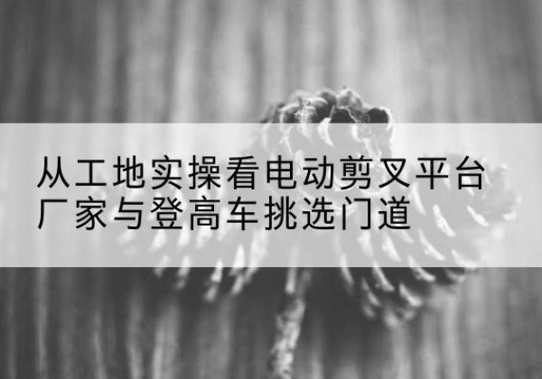 奈曼旗电动剪叉升降平台厂家-从工地实操看电动剪叉平台厂家与登高车挑选门道