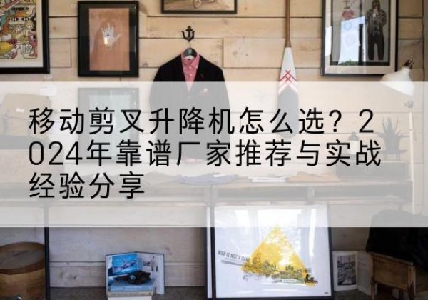 奈曼旗升降平台厂家推荐-移动剪叉升降机怎么选？2024年靠谱厂家推荐与实战经验分享